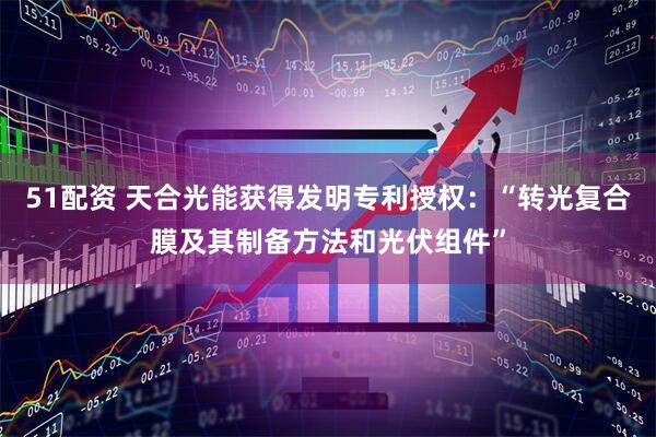 51配资 天合光能获得发明专利授权：“转光复合膜及其制备方法和光伏组件”
