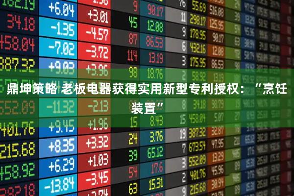 鼎坤策略 老板电器获得实用新型专利授权：“烹饪装置”