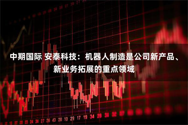中期国际 安泰科技：机器人制造是公司新产品、新业务拓展的重点领域