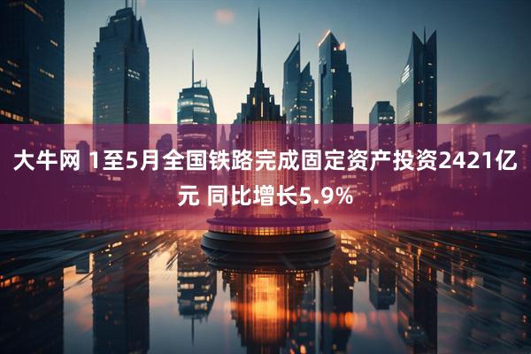 大牛网 1至5月全国铁路完成固定资产投资2421亿元 同比增长5.9%