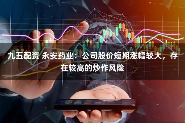 九五配资 永安药业：公司股价短期涨幅较大，存在较高的炒作风险