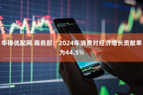 华锋优配网 商务部：2024年消费对经济增长贡献率为44.5%