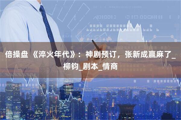 倍操盘 《淬火年代》：神剧预订，张新成赢麻了_柳钧_剧本_情商