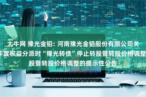 大牛网 豫光金铅: 河南豫光金铅股份有限公司关于实施2024年度权益分派时“豫光转债”停止转股暨转股价格调整的提示性公告