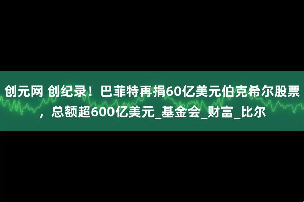 创元网 创纪录！巴菲特再捐60亿美元伯克希尔股票，总额超600亿美元_基金会_财富_比尔