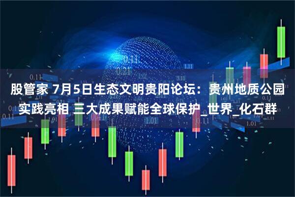 股管家 7月5日生态文明贵阳论坛：贵州地质公园实践亮相 三大成果赋能全球保护_世界_化石群