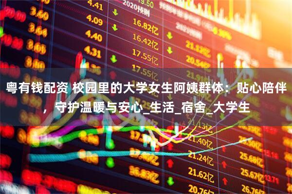 粤有钱配资 校园里的大学女生阿姨群体：贴心陪伴，守护温暖与安心_生活_宿舍_大学生