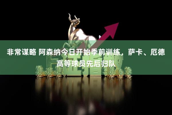 非常谋略 阿森纳今日开始季前训练，萨卡、厄德高等球员先后归队