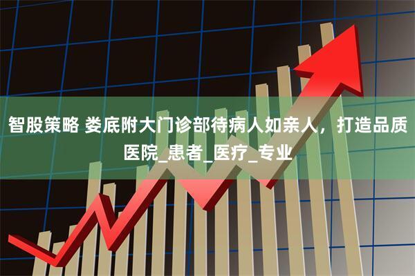 智股策略 娄底附大门诊部待病人如亲人，打造品质医院_患者_医疗_专业