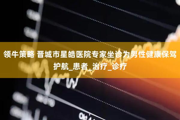 领牛策略 晋城市星皓医院专家坐诊为男性健康保驾护航_患者_治疗_诊疗