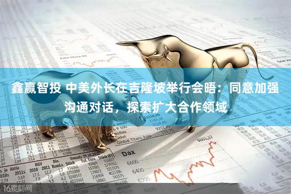 鑫赢智投 中美外长在吉隆坡举行会晤：同意加强沟通对话，探索扩大合作领域