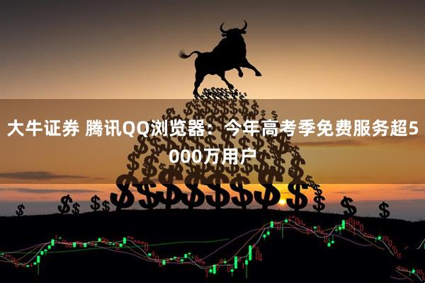 大牛证券 腾讯QQ浏览器：今年高考季免费服务超5000万用户