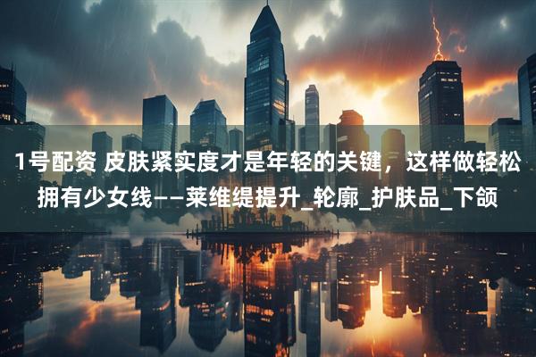 1号配资 皮肤紧实度才是年轻的关键，这样做轻松拥有少女线——莱维缇提升_轮廓_护肤品_下颌