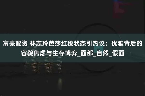 富豪配资 林志玲芭莎红毯状态引热议：优雅背后的容貌焦虑与生存博弈_面部_自然_假面