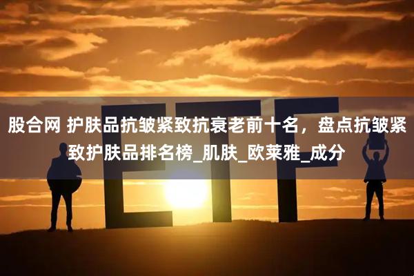 股合网 护肤品抗皱紧致抗衰老前十名，盘点抗皱紧致护肤品排名榜_肌肤_欧莱雅_成分
