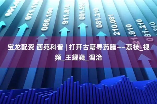 宝龙配资 西苑科普 | 打开古籍寻药膳——荔枝_视频_王耀巍_调治