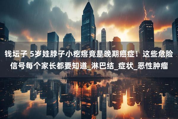 钱坛子 5岁娃脖子小疙瘩竟是晚期癌症！这些危险信号每个家长都要知道_淋巴结_症状_恶性肿瘤