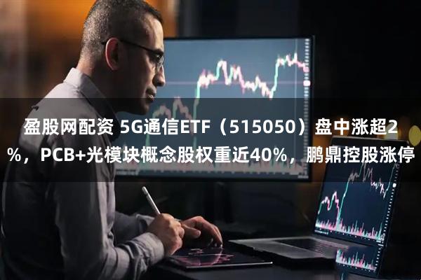 盈股网配资 5G通信ETF（515050）盘中涨超2%，PCB+光模块概念股权重近40%，鹏鼎控股涨停