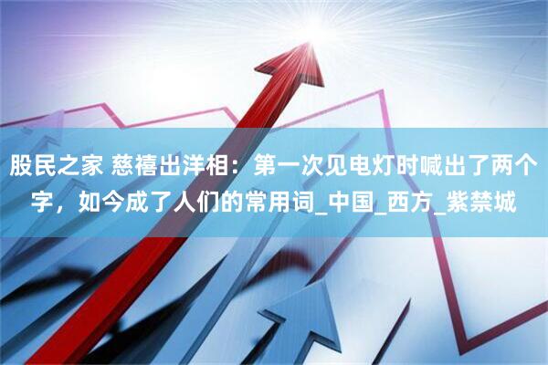 股民之家 慈禧出洋相：第一次见电灯时喊出了两个字，如今成了人们的常用词_中国_西方_紫禁城