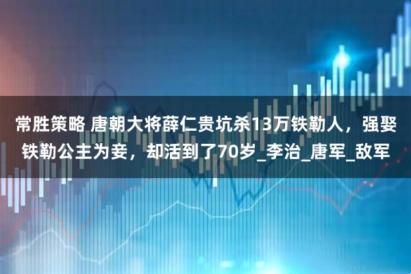 常胜策略 唐朝大将薛仁贵坑杀13万铁勒人，强娶铁勒公主为妾，却活到了70岁_李治_唐军_敌军