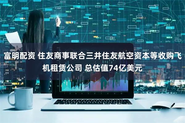 富明配资 住友商事联合三井住友航空资本等收购飞机租赁公司 总估值74亿美元
