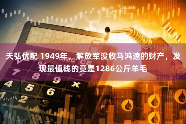 天弘优配 1949年，解放军没收马鸿逵的财产，发现最值钱的竟是1286公斤羊毛