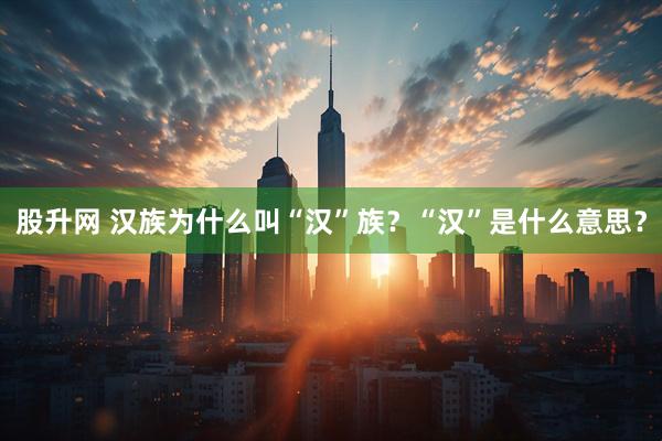 股升网 汉族为什么叫“汉”族？“汉”是什么意思？