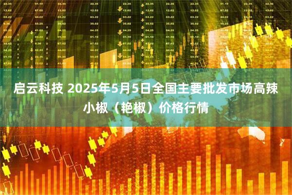 启云科技 2025年5月5日全国主要批发市场高辣小椒（艳椒）价格行情