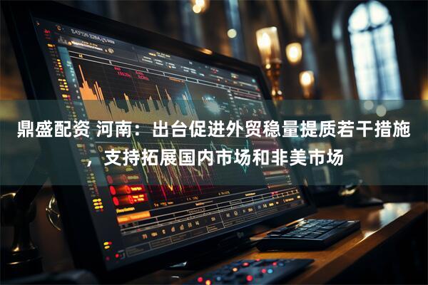 鼎盛配资 河南：出台促进外贸稳量提质若干措施，支持拓展国内市场和非美市场