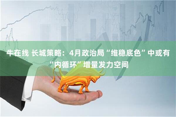 牛在线 长城策略：4月政治局“维稳底色”中或有“内循环”增量发力空间
