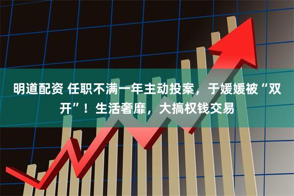 明道配资 任职不满一年主动投案，于媛媛被“双开”！生活奢靡，大搞权钱交易