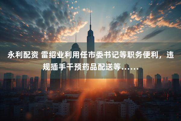 永利配资 雷绍业利用任市委书记等职务便利,违规插手干预药品配送等……