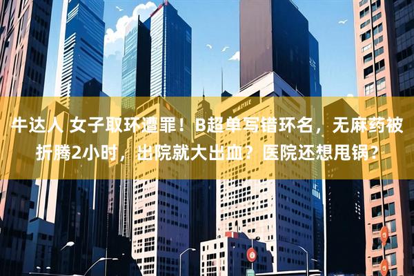 牛达人 女子取环遭罪!B超单写错环名,无麻药被折腾2小时,出院就大出血?医院还想甩锅?