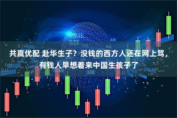 共赢优配 赴华生子?没钱的西方人还在网上骂,有钱人早想着来中国生孩子了