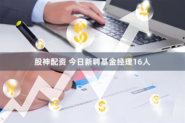 股神配资 今日新聘基金经理16人